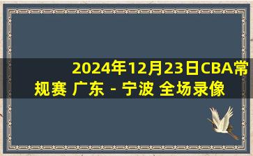 2024年12月23日CBA常规赛 广东 - 宁波 全场录像